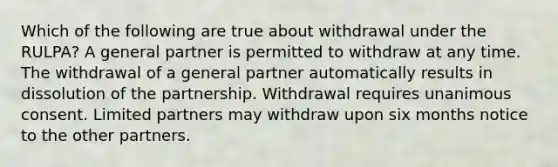 Which of the following are true about withdrawal under the RULPA? A general partner is permitted to withdraw at any time. The withdrawal of a general partner automatically results in dissolution of the partnership. Withdrawal requires unanimous consent. Limited partners may withdraw upon six months notice to the other partners.