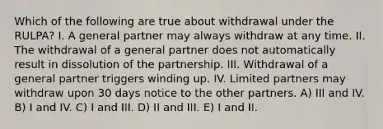 Which of the following are true about withdrawal under the RULPA? I. A general partner may always withdraw at any time. II. The withdrawal of a general partner does not automatically result in dissolution of the partnership. III. Withdrawal of a general partner triggers winding up. IV. Limited partners may withdraw upon 30 days notice to the other partners. A) III and IV. B) I and IV. C) I and III. D) II and III. E) I and II.