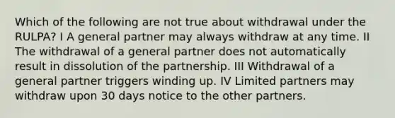 Which of the following are not true about withdrawal under the RULPA? I A general partner may always withdraw at any time. II The withdrawal of a general partner does not automatically result in dissolution of the partnership. III Withdrawal of a general partner triggers winding up. IV Limited partners may withdraw upon 30 days notice to the other partners.