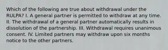 Which of the following are true about withdrawal under the RULPA? I. A general partner is permitted to withdraw at any time. II. The withdrawal of a general partner automatically results in dissolution of the partnership. III. Withdrawal requires unanimous consent. IV. Limited partners may withdraw upon six months notice to the other partners.