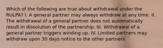 Which of the following are true about withdrawal under the RULPA? I. A general partner may always withdraw at any time. II. The withdrawal of a general partner does not automatically result in dissolution of the partnership. III. Withdrawal of a general partner triggers winding up. IV. Limited partners may withdraw upon 30 days notice to the other partners.