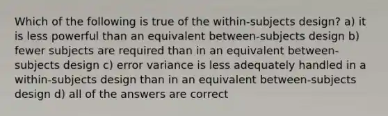 Which of the following is true of the within-subjects design? a) it is less powerful than an equivalent between-subjects design b) fewer subjects are required than in an equivalent between-subjects design c) error variance is less adequately handled in a within-subjects design than in an equivalent between-subjects design d) all of the answers are correct