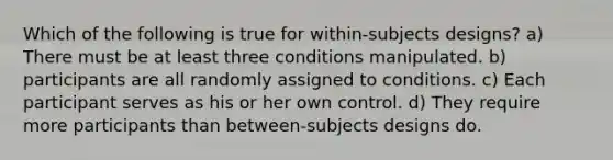 Which of the following is true for within-subjects designs? a) There must be at least three conditions manipulated. b) participants are all randomly assigned to conditions. c) Each participant serves as his or her own control. d) They require more participants than between-subjects designs do.