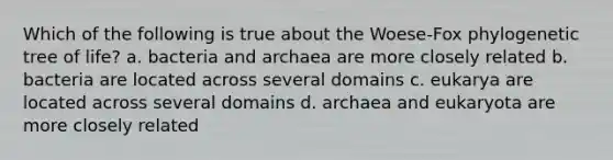 Which of the following is true about the Woese-Fox phylogenetic tree of life? a. bacteria and archaea are more closely related b. bacteria are located across several domains c. eukarya are located across several domains d. archaea and eukaryota are more closely related