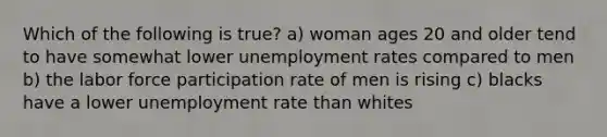 Which of the following is true? a) woman ages 20 and older tend to have somewhat lower unemployment rates compared to men b) the labor force participation rate of men is rising c) blacks have a lower unemployment rate than whites