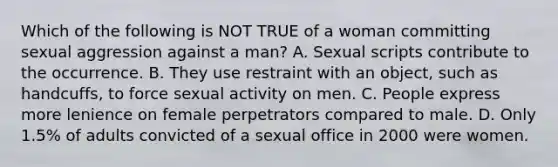 Which of the following is NOT TRUE of a woman committing sexual aggression against a man? A. Sexual scripts contribute to the occurrence. B. They use restraint with an object, such as handcuffs, to force sexual activity on men. C. People express more lenience on female perpetrators compared to male. D. Only 1.5% of adults convicted of a sexual office in 2000 were women.