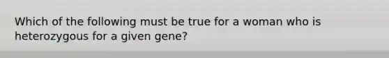 Which of the following must be true for a woman who is heterozygous for a given gene?