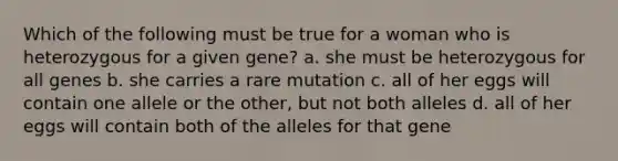 Which of the following must be true for a woman who is heterozygous for a given gene? a. she must be heterozygous for all genes b. she carries a rare mutation c. all of her eggs will contain one allele or the other, but not both alleles d. all of her eggs will contain both of the alleles for that gene