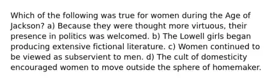 Which of the following was true for women during the Age of Jackson? a) Because they were thought more virtuous, their presence in politics was welcomed. b) The Lowell girls began producing extensive fictional literature. c) Women continued to be viewed as subservient to men. d) The cult of domesticity encouraged women to move outside the sphere of homemaker.