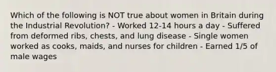 Which of the following is NOT true about women in Britain during the Industrial Revolution? - Worked 12-14 hours a day - Suffered from deformed ribs, chests, and lung disease - Single women worked as cooks, maids, and nurses for children - Earned 1/5 of male wages