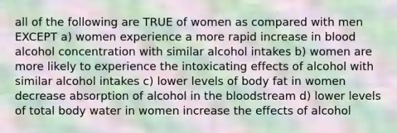 all of the following are TRUE of women as compared with men EXCEPT a) women experience a more rapid increase in blood alcohol concentration with similar alcohol intakes b) women are more likely to experience the intoxicating effects of alcohol with similar alcohol intakes c) lower levels of body fat in women decrease absorption of alcohol in the bloodstream d) lower levels of total body water in women increase the effects of alcohol