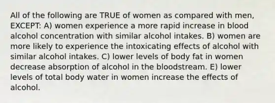 All of the following are TRUE of women as compared with men, EXCEPT: A) women experience a more rapid increase in blood alcohol concentration with similar alcohol intakes. B) women are more likely to experience the intoxicating effects of alcohol with similar alcohol intakes. C) lower levels of body fat in women decrease absorption of alcohol in the bloodstream. E) lower levels of total body water in women increase the effects of alcohol.