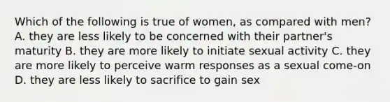 Which of the following is true of women, as compared with men? A. they are less likely to be concerned with their partner's maturity B. they are more likely to initiate sexual activity C. they are more likely to perceive warm responses as a sexual come-on D. they are less likely to sacrifice to gain sex