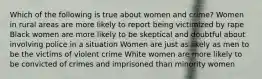 Which of the following is true about women and crime? Women in rural areas are more likely to report being victimized by rape Black women are more likely to be skeptical and doubtful about involving police in a situation Women are just as likely as men to be the victims of violent crime White women are more likely to be convicted of crimes and imprisoned than minority women