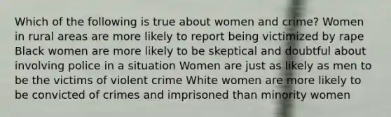 Which of the following is true about women and crime? Women in rural areas are more likely to report being victimized by rape Black women are more likely to be skeptical and doubtful about involving police in a situation Women are just as likely as men to be the victims of violent crime White women are more likely to be convicted of crimes and imprisoned than minority women