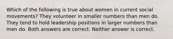 Which of the following is true about women in current social movements? They volunteer in smaller numbers than men do. They tend to hold leadership positions in larger numbers than men do. Both answers are correct. Neither answer is correct.