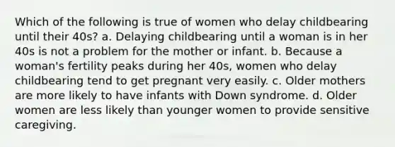 Which of the following is true of women who delay childbearing until their 40s? a. Delaying childbearing until a woman is in her 40s is not a problem for the mother or infant. b. Because a woman's fertility peaks during her 40s, women who delay childbearing tend to get pregnant very easily. c. Older mothers are more likely to have infants with Down syndrome. d. Older women are less likely than younger women to provide sensitive caregiving.