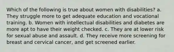 Which of the following is true about women with disabilities? a. They struggle more to get adequate education and vocational training. b. Women with intellectual disabilities and diabetes are more apt to have their weight checked. c. They are at lower risk for sexual abuse and assault. d. They receive more screening for breast and cervical cancer, and get screened earlier.