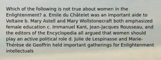 Which of the following is not true about women in the Enlightenment? a. Emile du Châtelet was an important aide to Voltaire b. Mary Astell and Mary Wollstonecraft both emphasized female education c. Immanuel Kant, Jean-Jacques Rousseau, and the editors of the Encyclopedia all argued that women should play an active political role d. Julie de Lespinasse and Marie-Thérèse de Geoffrin held important gatherings for Enlightenment intellectuals