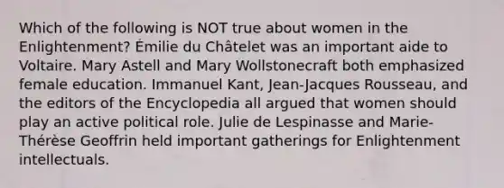 Which of the following is NOT true about women in the Enlightenment? Émilie du Châtelet was an important aide to Voltaire. Mary Astell and Mary Wollstonecraft both emphasized female education. Immanuel Kant, Jean-Jacques Rousseau, and the editors of the Encyclopedia all argued that women should play an active political role. Julie de Lespinasse and Marie-Thérèse Geoffrin held important gatherings for Enlightenment intellectuals.