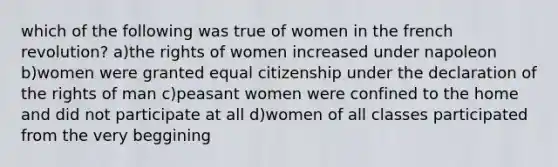 which of the following was true of women in the french revolution? a)the rights of women increased under napoleon b)women were granted equal citizenship under the declaration of the rights of man c)peasant women were confined to the home and did not participate at all d)women of all classes participated from the very beggining