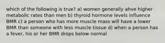 which of the following is true? a) women generally ahve higher metabolic rates than men b) thyroid hormone levels influence BMR c) a person who has more muscle mass will have a lower BMR than someone with less muscle tissue d) when a person has a fever, his or her BMR drops below normal