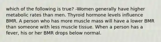 which of the following is true? -Women generally have higher metabolic rates than men. Thyroid hormone levels influence BMR. A person who has more muscle mass will have a lower BMR than someone with less muscle tissue. When a person has a fever, his or her BMR drops below normal.