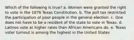 Which of the following is true? a. Women were granted the right to vote in the 1876 Texas Constitution. b. The poll tax restricted the participation of poor people in the general election. c. One does not have to be a resident of the state to vote in Texas. d. Latinos vote at higher rates than African Americans do. e. Texas voter turnout is among the highest in the United States