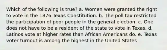 Which of the following is true? a. Women were granted the right to vote in the 1876 Texas Constitution. b. The poll tax restricted the participation of poor people in the general election. c. One does not have to be a resident of the state to vote in Texas. d. Latinos vote at higher rates than African Americans do. e. Texas voter turnout is among the highest in the United States