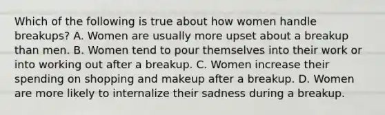 Which of the following is true about how women handle breakups? A. Women are usually more upset about a breakup than men. B. Women tend to pour themselves into their work or into working out after a breakup. C. Women increase their spending on shopping and makeup after a breakup. D. Women are more likely to internalize their sadness during a breakup.