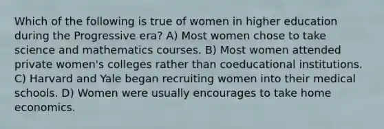 Which of the following is true of women in higher education during the Progressive era? A) Most women chose to take science and mathematics courses. B) Most women attended private women's colleges rather than coeducational institutions. C) Harvard and Yale began recruiting women into their medical schools. D) Women were usually encourages to take home economics.