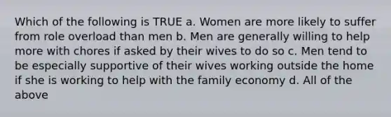 Which of the following is TRUE a. Women are more likely to suffer from role overload than men b. Men are generally willing to help more with chores if asked by their wives to do so c. Men tend to be especially supportive of their wives working outside the home if she is working to help with the family economy d. All of the above