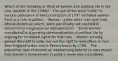 Which of the following is TRUE of women and political life in the new republic of the 1790s? - The use of the word "male" in various provisions of the Constitution of 1787 excluded women from any role in politics. - Women, unlike white men and male African-American slaves, were specifically not counted in determining congressional representation. - Some women contributed to a growing democratization of political life by arguing for increased rights for their sex. - Women actually gained the right to vote, but not the right to hold office, in four New England states and in Pennsylvania by 1799. - The prevailing view of women as intellectually inferior to men meant that women's involvement in politics never was considered.