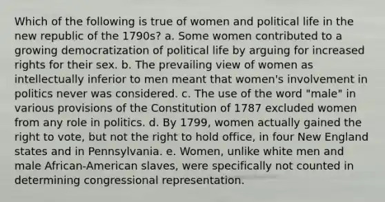 Which of the following is true of women and political life in the new republic of the 1790s? a. Some women contributed to a growing democratization of political life by arguing for increased rights for their sex. b. The prevailing view of women as intellectually inferior to men meant that women's involvement in politics never was considered. c. The use of the word "male" in various provisions of the Constitution of 1787 excluded women from any role in politics. d. By 1799, women actually gained the right to vote, but not the right to hold office, in four New England states and in Pennsylvania. e. Women, unlike white men and male African-American slaves, were specifically not counted in determining congressional representation.