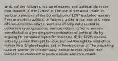 Which of the following is true of women and political life in the new republic of the 1790s? a) The use of the word "male" in various provisions of the Constitution of 1787 excluded women from any role in politics. b) Women, unlike white men and male African-American slaves, were specifically not counted in determining congressional representation. c) Some women contributed to a growing democratization of political life by arguing for increased rights for their sex. d) By 1799, women actually gained the right to vote, but not the right to hold office, in four New England states and in Pennsylvania. e) The prevailing view of women as intellectually inferior to men meant that women's involvement in politics never was considered.