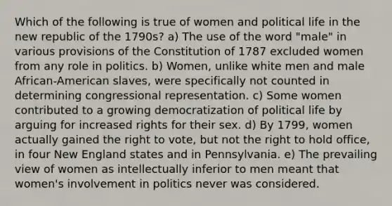 Which of the following is true of women and political life in the new republic of the 1790s? a) The use of the word "male" in various provisions of the Constitution of 1787 excluded women from any role in politics. b) Women, unlike white men and male African-American slaves, were specifically not counted in determining congressional representation. c) Some women contributed to a growing democratization of political life by arguing for increased rights for their sex. d) By 1799, women actually gained <a href='https://www.questionai.com/knowledge/kr9tEqZQot-the-right-to-vote' class='anchor-knowledge'>the right to vote</a>, but not the right to hold office, in four New England states and in Pennsylvania. e) The prevailing view of women as intellectually inferior to men meant that women's involvement in politics never was considered.