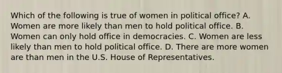 Which of the following is true of women in political office? A. Women are more likely than men to hold political office. B. Women can only hold office in democracies. C. Women are less likely than men to hold political office. D. There are more women are than men in the U.S. House of Representatives.