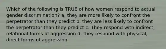 Which of the following is TRUE of how women respond to actual gender discrimination? a. they are more likely to confront the perpetrator than they predict b. they are less likely to confront the perpetrator than they predict c. They respond with indirect, relational forms of aggression d. they respond with physical, direct forms of aggression