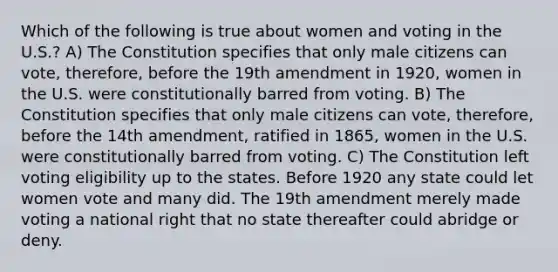 Which of the following is true about women and voting in the U.S.? A) The Constitution specifies that only male citizens can vote, therefore, before the 19th amendment in 1920, women in the U.S. were constitutionally barred from voting. B) The Constitution specifies that only male citizens can vote, therefore, before the 14th amendment, ratified in 1865, women in the U.S. were constitutionally barred from voting. C) The Constitution left voting eligibility up to the states. Before 1920 any state could let women vote and many did. The 19th amendment merely made voting a national right that no state thereafter could abridge or deny.