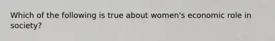 Which of the following is true about women's economic role in society?