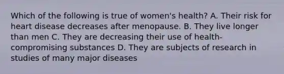 Which of the following is true of women's health? A. Their risk for heart disease decreases after menopause. B. They live longer than men C. They are decreasing their use of health-compromising substances D. They are subjects of research in studies of many major diseases