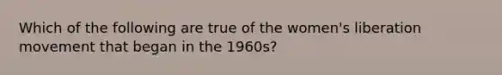 Which of the following are true of the women's liberation movement that began in the 1960s?