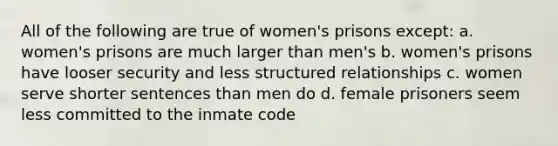 All of the following are true of women's prisons except: a. women's prisons are much larger than men's b. women's prisons have looser security and less structured relationships c. women serve shorter sentences than men do d. female prisoners seem less committed to the inmate code