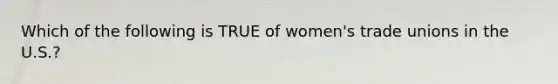 Which of the following is TRUE of women's trade unions in the U.S.?