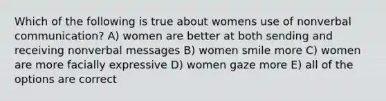 Which of the following is true about womens use of nonverbal communication? A) women are better at both sending and receiving nonverbal messages B) women smile more C) women are more facially expressive D) women gaze more E) all of the options are correct