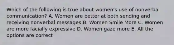 Which of the following is true about women's use of nonverbal communication? A. Women are better at both sending and receiving nonverbal messages B. Women Smile More C. Women are more facially expressive D. Women gaze more E. All the options are correct