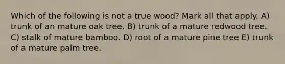 Which of the following is not a true wood? Mark all that apply. A) trunk of an mature oak tree. B) trunk of a mature redwood tree. C) stalk of mature bamboo. D) root of a mature pine tree E) trunk of a mature palm tree.