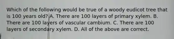 Which of the following would be true of a woody eudicot tree that is 100 years old? A. There are 100 layers of primary xylem. B. There are 100 layers of vascular cambium. C. There are 100 layers of secondary xylem. D. All of the above are correct.