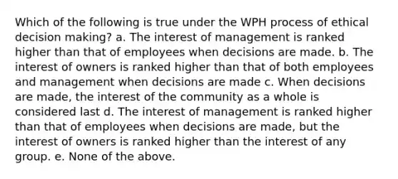 Which of the following is true under the WPH process of ethical decision making? a. The interest of management is ranked higher than that of employees when decisions are made. b. The interest of owners is ranked higher than that of both employees and management when decisions are made c. When decisions are made, the interest of the community as a whole is considered last d. The interest of management is ranked higher than that of employees when decisions are made, but the interest of owners is ranked higher than the interest of any group. e. None of the above.