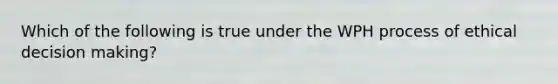 Which of the following is true under the WPH process of ethical decision making?